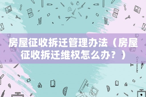 房屋征收拆遷管理辦法（房屋征收拆遷維權(quán)怎么辦？）