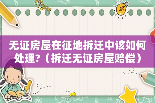 無(wú)證房屋在征地拆遷中該如何處理?（拆遷無(wú)證房屋賠償）
