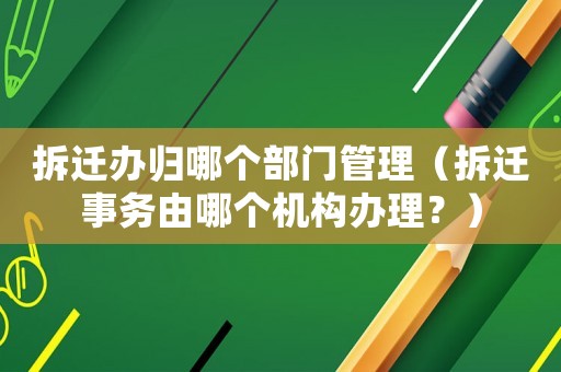 拆遷辦歸哪個(gè)部門管理（拆遷事務(wù)由哪個(gè)機(jī)構(gòu)辦理？）