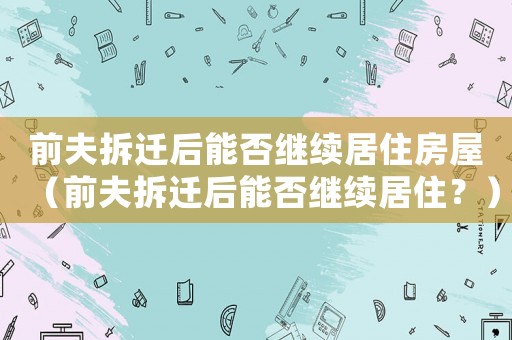 前夫拆遷后能否繼續(xù)居住房屋（前夫拆遷后能否繼續(xù)居住？）