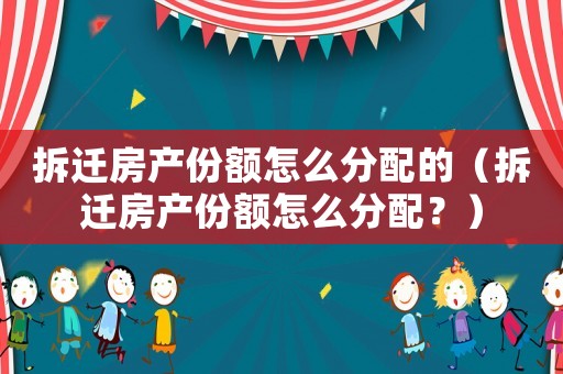 拆遷房產(chǎn)份額怎么分配的（拆遷房產(chǎn)份額怎么分配？）