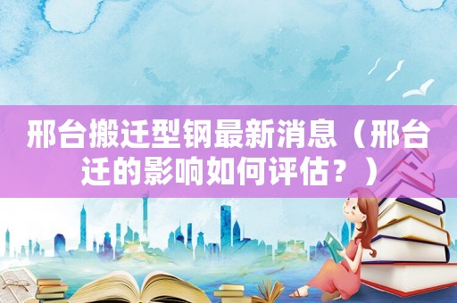 邢臺搬遷型鋼最新消息（邢臺遷的影響如何評估？）