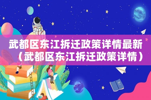 武都區(qū)東江拆遷政策詳情最新（武都區(qū)東江拆遷政策詳情）