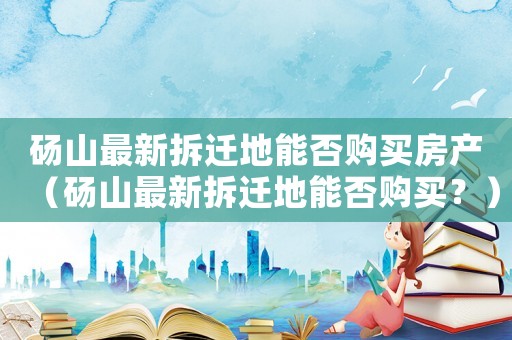 碭山最新拆遷地能否購買房產(chǎn)（碭山最新拆遷地能否購買？）