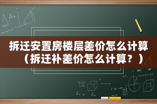 拆遷安置房樓層差價怎么計算（拆遷補(bǔ)差價怎么計算？）