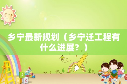 鄉(xiāng)寧最新規(guī)劃（鄉(xiāng)寧遷工程有什么進展？）