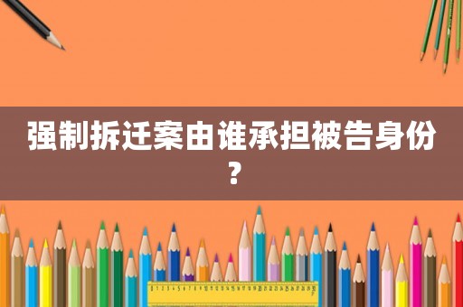 強制拆遷案由誰承擔(dān)被告身份？