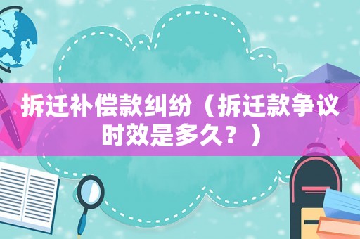 拆遷補(bǔ)償款糾紛（拆遷款爭(zhēng)議時(shí)效是多久？）