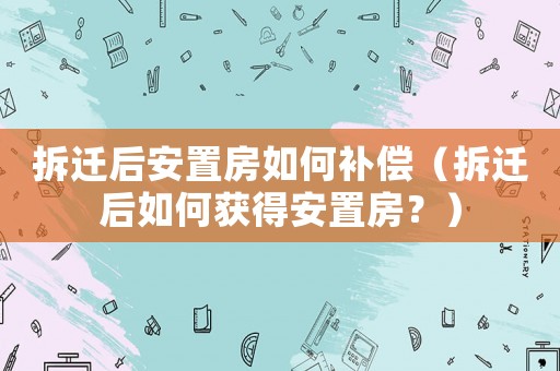 拆遷后安置房如何補(bǔ)償（拆遷后如何獲得安置房？）
