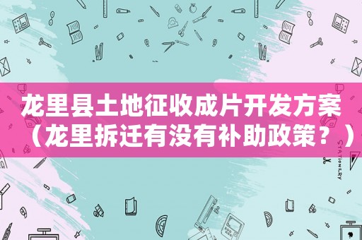龍里縣土地征收成片開(kāi)發(fā)方案（龍里拆遷有沒(méi)有補(bǔ)助政策？）