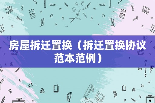 房屋拆遷置換（拆遷置換協(xié)議范本范例）
