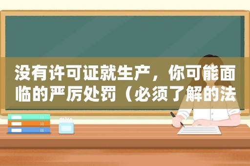 沒(méi)有許可證就生產(chǎn)，你可能面臨的嚴(yán)厲處罰（必須了解的法律知識(shí)）