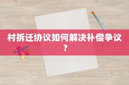 村拆遷協(xié)議如何解決補(bǔ)償爭(zhēng)議？
