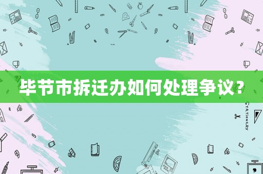 畢節(jié)市拆遷辦如何處理爭議？