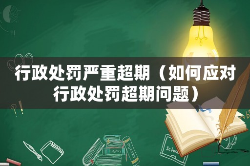 行政處罰嚴重超期（如何應(yīng)對行政處罰超期問題）