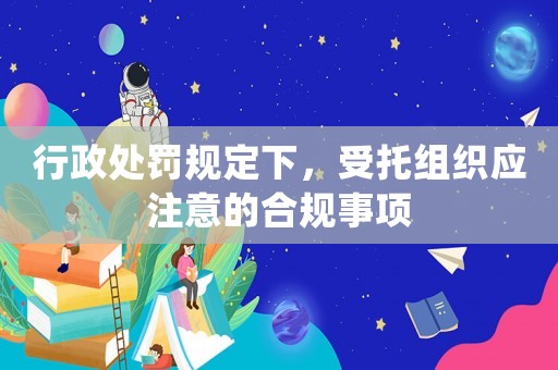 行政處罰規(guī)定下，受托組織應(yīng)注意的合規(guī)事項