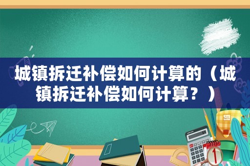 城鎮(zhèn)拆遷補(bǔ)償如何計(jì)算的（城鎮(zhèn)拆遷補(bǔ)償如何計(jì)算？）