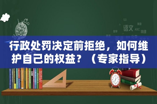 行政處罰決定前拒絕，如何維護(hù)自己的權(quán)益？（專家指導(dǎo)）
