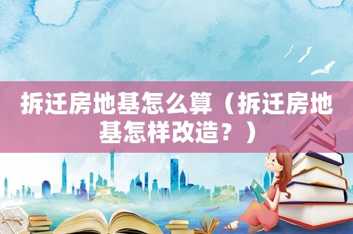 拆遷房地基怎么算（拆遷房地基怎樣改造？）