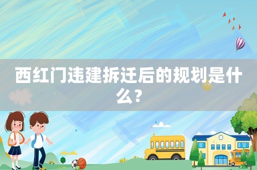 西紅門違建拆遷后的規(guī)劃是什么？