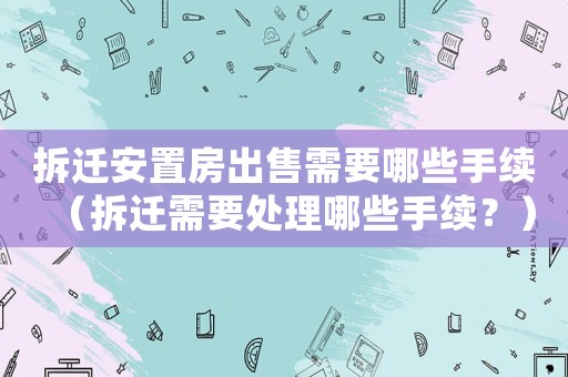 拆遷安置房出售需要哪些手續(xù)（拆遷需要處理哪些手續(xù)？）