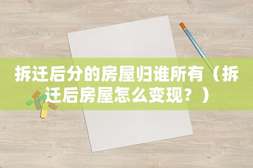 拆遷后分的房屋歸誰所有（拆遷后房屋怎么變現(xiàn)？）