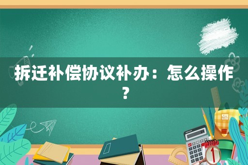 拆遷補(bǔ)償協(xié)議補(bǔ)辦：怎么操作？
