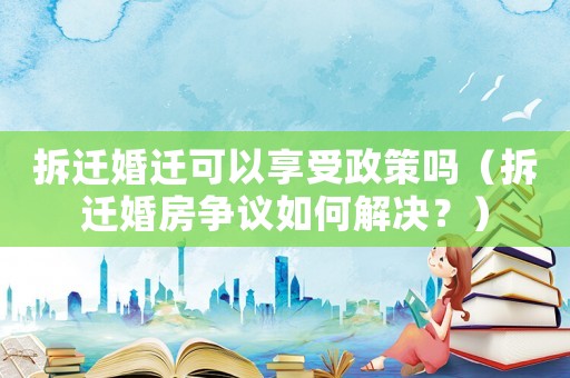 拆遷婚遷可以享受政策嗎（拆遷婚房爭(zhēng)議如何解決？）