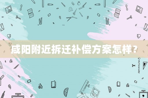 咸陽附近拆遷補(bǔ)償方案怎樣？