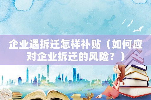 企業(yè)遇拆遷怎樣補貼（如何應對企業(yè)拆遷的風險？）