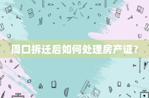 周口拆遷后如何處理房產(chǎn)證？