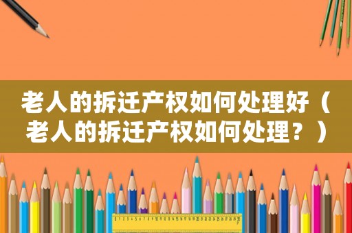 老人的拆遷產(chǎn)權(quán)如何處理好（老人的拆遷產(chǎn)權(quán)如何處理？）