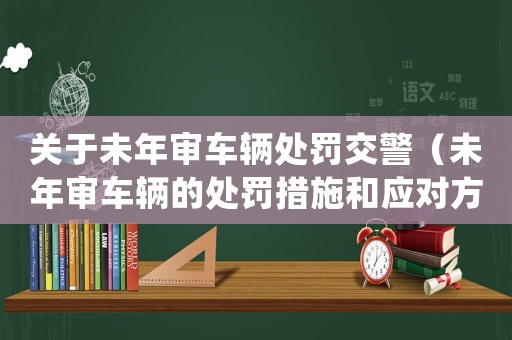 關(guān)于未年審車輛處罰交警（未年審車輛的處罰措施和應(yīng)對(duì)方法）
