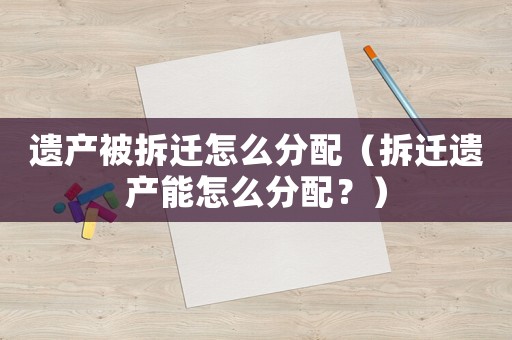 遺產(chǎn)被拆遷怎么分配（拆遷遺產(chǎn)能怎么分配？）