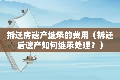 拆遷房遺產(chǎn)繼承的費(fèi)用（拆遷后遺產(chǎn)如何繼承處理？）