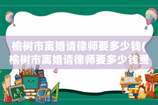 榆樹市離婚請律師要多少錢(榆樹市離婚請律師要多少錢費用)