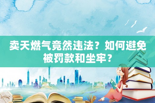 賣天燃氣竟然違法？如何避免被罰款和坐牢？