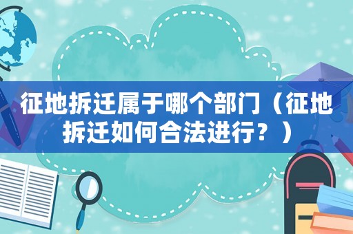 征地拆遷屬于哪個(gè)部門（征地拆遷如何合法進(jìn)行？）