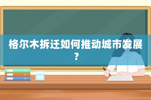 格爾木拆遷如何推動(dòng)城市發(fā)展？