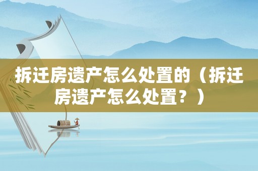 拆遷房遺產(chǎn)怎么處置的（拆遷房遺產(chǎn)怎么處置？）