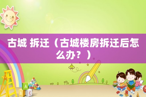 古城 拆遷（古城樓房拆遷后怎么辦？）