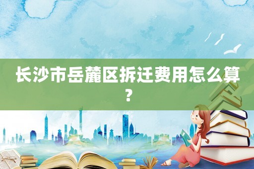 長沙市岳麓區(qū)拆遷費(fèi)用怎么算？