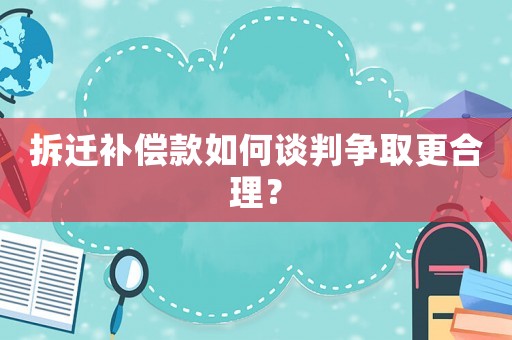 拆遷補償款如何談判爭取更合理？