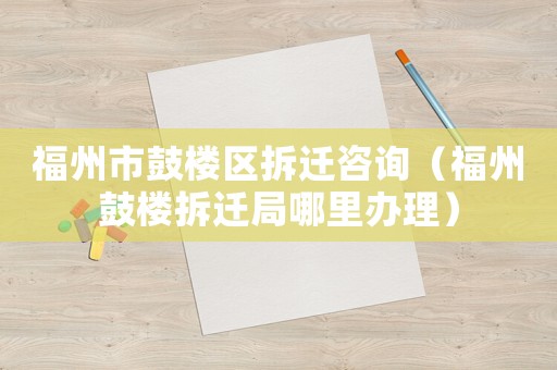 福州市鼓樓區(qū)拆遷咨詢（福州鼓樓拆遷局哪里辦理）