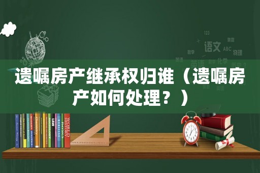 遺囑房產(chǎn)繼承權(quán)歸誰(shuí)（遺囑房產(chǎn)如何處理？）