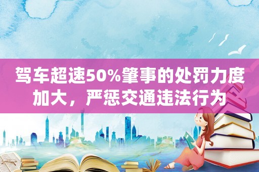 駕車超速50%肇事的處罰力度加大，嚴(yán)懲交通違法行為