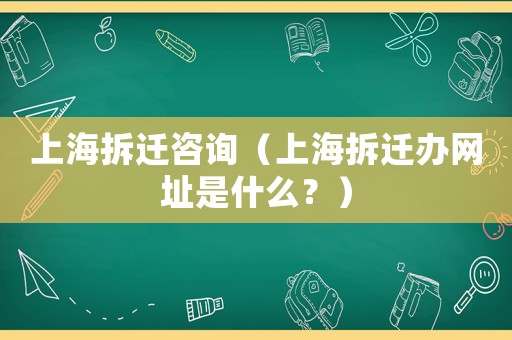 上海拆遷咨詢（上海拆遷辦網(wǎng)址是什么？）