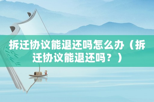 拆遷協(xié)議能退還嗎怎么辦（拆遷協(xié)議能退還嗎？）