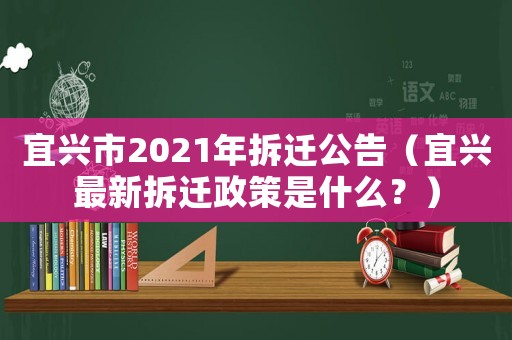 宜興市2021年拆遷公告（宜興最新拆遷政策是什么？）