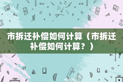 市拆遷補(bǔ)償如何計算（市拆遷補(bǔ)償如何計算？）
